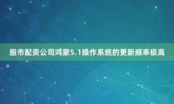 股市配资公司鸿蒙5.1操作系统的更新频率极高