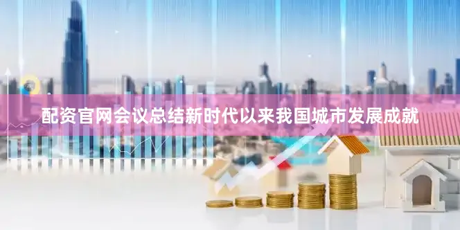 配资官网会议总结新时代以来我国城市发展成就