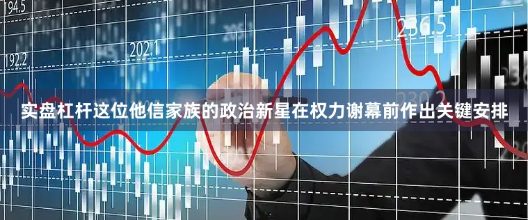 实盘杠杆这位他信家族的政治新星在权力谢幕前作出关键安排