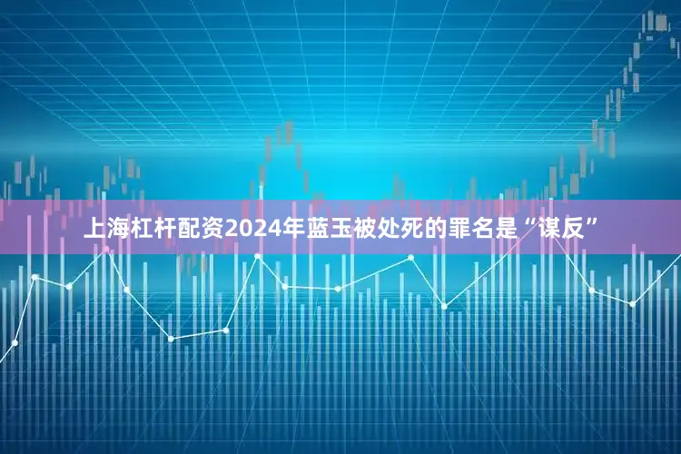 上海杠杆配资2024年蓝玉被处死的罪名是“谋反”
