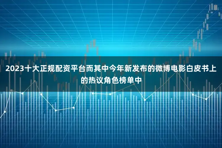 2023十大正规配资平台而其中今年新发布的微博电影白皮书上的热议角色榜单中