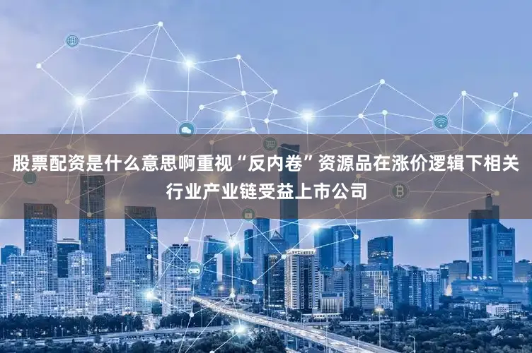 股票配资是什么意思啊重视“反内卷”资源品在涨价逻辑下相关行业产业链受益上市公司
