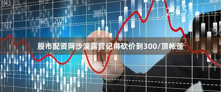 股市配资网沙漠露营记得砍价到300/顶帐篷