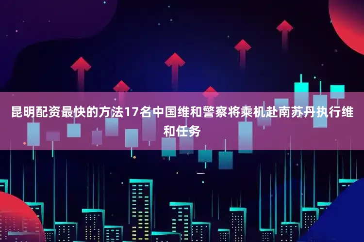 昆明配资最快的方法17名中国维和警察将乘机赴南苏丹执行维和任务