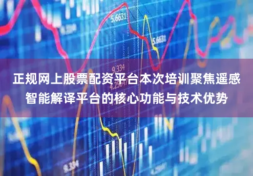 正规网上股票配资平台本次培训聚焦遥感智能解译平台的核心功能与技术优势