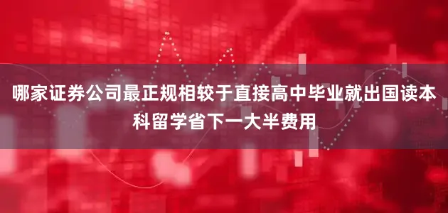 哪家证券公司最正规相较于直接高中毕业就出国读本科留学省下一大半费用
