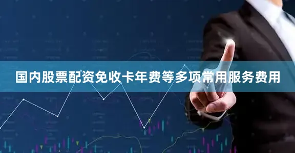 国内股票配资免收卡年费等多项常用服务费用