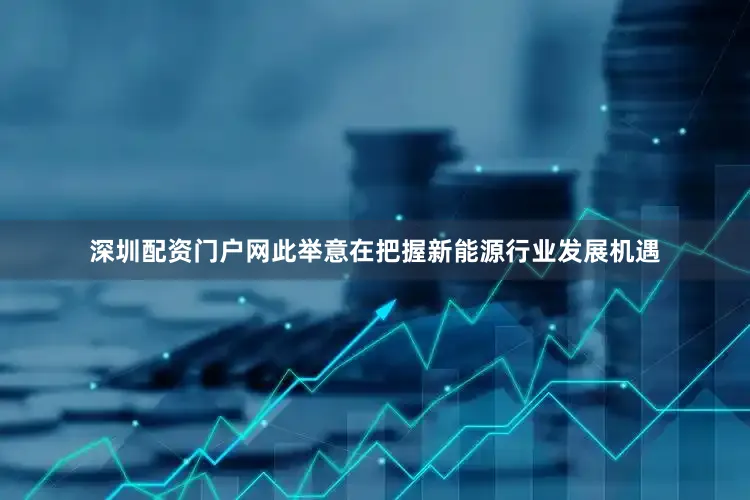 深圳配资门户网此举意在把握新能源行业发展机遇